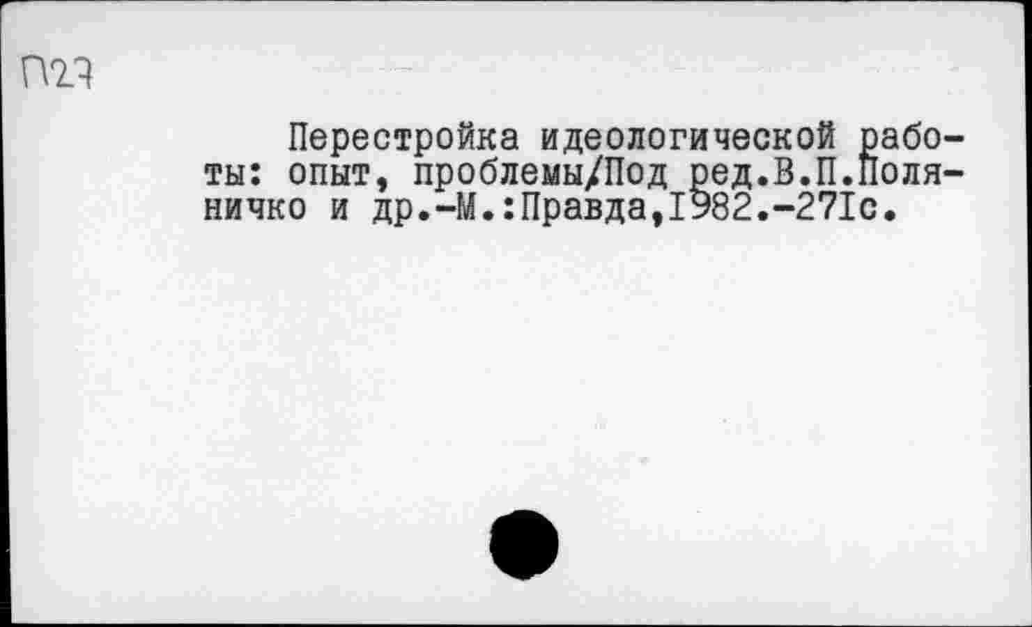 ﻿т
Перестройка идеологической работы: опыт, проблемы/Под ред.В.П.Поля-ничко и др.-М.:Правда,1982.-271с.